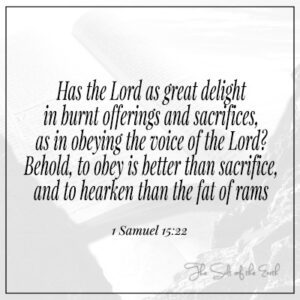 Has the Lord great delight in offerings as in obeying the voice of the Lord. Obey is better than sacrifice 1 Samuel 15:22