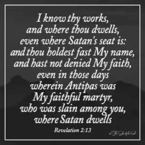 Bible verse revelation 2-13- I know thy works and where thou dwells even where satan-s- seat is and thou holdest fast my name and has not denied my faith even in those days wherein antipas my faithful martyr who was slain among you where satan dwells