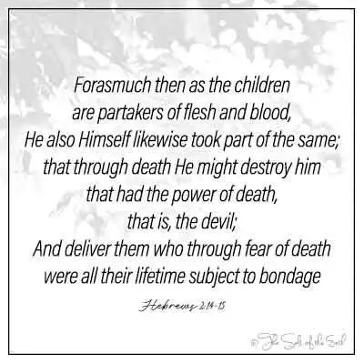 bible verse hebrews 2-14-15 forasmuch then as the children are partakers of flesh and blood, he also himself likewise took part of the same; that through death he might destroy him that had the power of death that is the devil and deliver them who through fear of death were all their lifetime subject to bondage