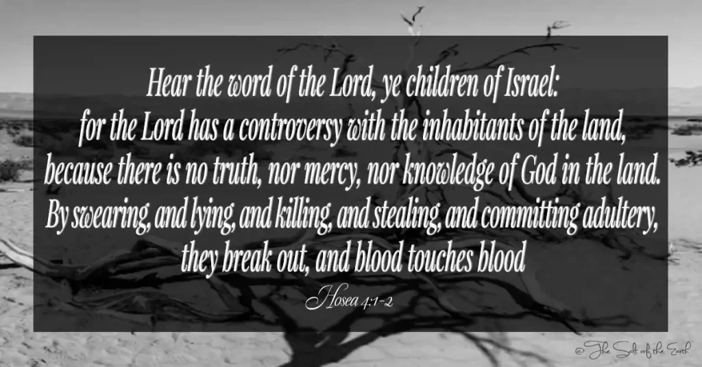 Библейский стих Осия 4-1-2 слушайте слово Господне, дети Израилевы, ибо у Господа спор с жителями земли, потому что нет ни истины, ни милосердия, ни познания Божия на земле, от клятвы и лжи, и убийства, и воровства, и прелюбодеяния они вырываются, и кровь касается крови